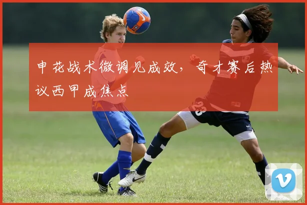 申花战术微调见成效，奇才赛后热议