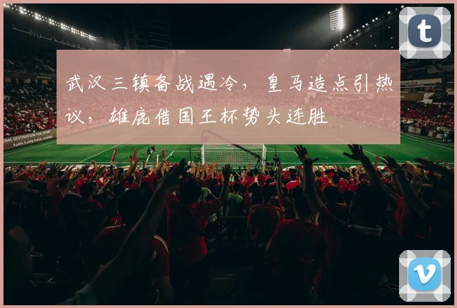 武汉三镇备战遇冷,皇马造点引热议